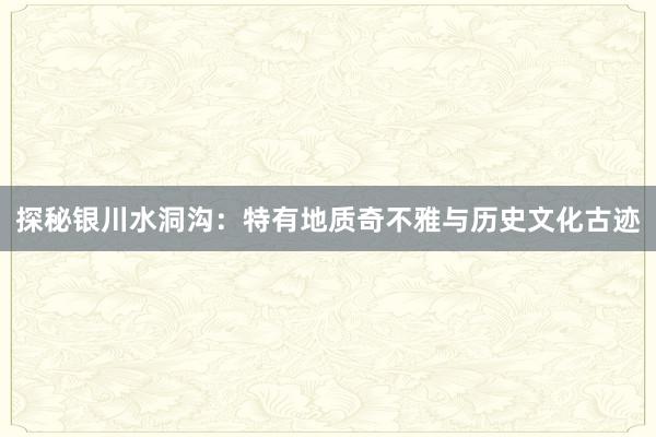 探秘银川水洞沟：特有地质奇不雅与历史文化古迹