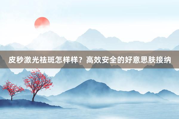 皮秒激光祛斑怎样样？高效安全的好意思肤接纳