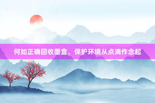 何如正确回收墨盒，保护环境从点滴作念起