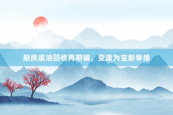 厨房废油回收再期骗，变废为宝新举措