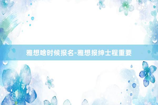雅想啥时候报名-雅想报绅士程重要