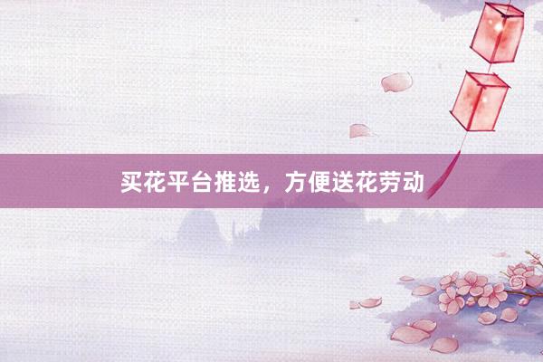 买花平台推选，方便送花劳动
