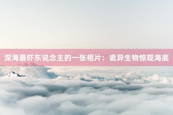深海最吓东说念主的一张相片：诡异生物惊现海底